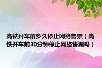 高铁开车前多久停止网络售票（高铁开车前30分钟停止网络售票吗）