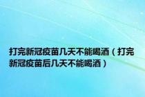 打完新冠疫苗几天不能喝酒（打完新冠疫苗后几天不能喝酒）