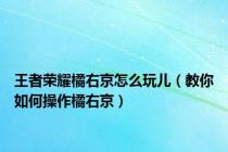 王者荣耀橘右京怎么玩儿（教你如何操作橘右京）