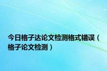 今日格子达论文检测格式错误（格子论文检测）