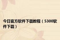 今日官方软件下载教程（5300软件下载）