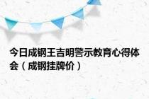 今日成钢王吉明警示教育心得体会（成钢挂牌价）