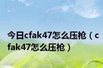 今日cfak47怎么压枪（cfak47怎么压枪）