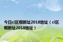 今日cl区榴新址2018地址（cl区榴新址2018地址）