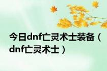 今日dnf亡灵术士装备（dnf亡灵术士）