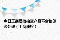 今日工商质检抽查产品不合格怎么处理（工商质检）