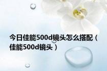 今日佳能500d镜头怎么搭配（佳能500d镜头）