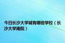 今日长沙大学城有哪些学校（长沙大学南院）