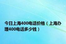 今日上海400电话价格（上海办理400电话多少钱）