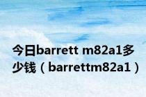 今日barrett m82a1多少钱（barrettm82a1）