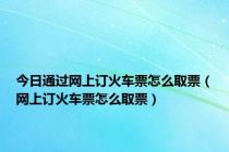 今日通过网上订火车票怎么取票（网上订火车票怎么取票）