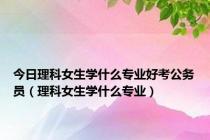 今日理科女生学什么专业好考公务员（理科女生学什么专业）