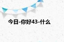 今日-你好43-什么