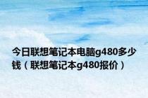 今日联想笔记本电脑g480多少钱（联想笔记本g480报价）