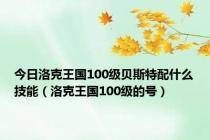 今日洛克王国100级贝斯特配什么技能（洛克王国100级的号）