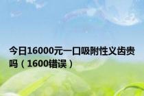 今日16000元一口吸附性义齿贵吗（1600错误）