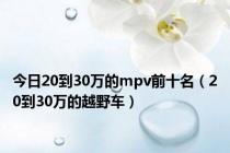 今日20到30万的mpv前十名（20到30万的越野车）