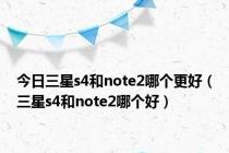 今日三星s4和note2哪个更好（三星s4和note2哪个好）