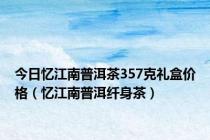 今日忆江南普洱茶357克礼盒价格（忆江南普洱纤身茶）