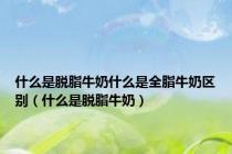 什么是脱脂牛奶什么是全脂牛奶区别（什么是脱脂牛奶）