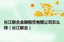 长江联合金融租赁有限公司怎么样（长江联合）