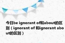 今日be ignorant of和about的区别（ignorant of 和ignorant about的区别）