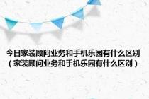 今日家装顾问业务和手机乐园有什么区别（家装顾问业务和手机乐园有什么区别）