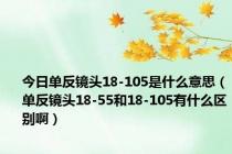 今日单反镜头18-105是什么意思（单反镜头18-55和18-105有什么区别啊）