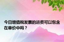 今日增值税发票的运费可以包含在单价中吗？