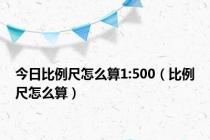 今日比例尺怎么算1:500（比例尺怎么算）