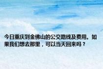 今日重庆到金佛山的公交路线及费用。如果我们想去那里，可以当天回来吗？