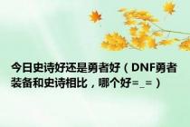 今日史诗好还是勇者好（DNF勇者装备和史诗相比，哪个好=_=）