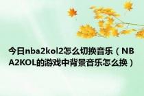 今日nba2kol2怎么切换音乐（NBA2KOL的游戏中背景音乐怎么换）