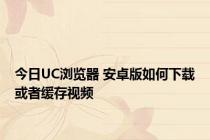 今日UC浏览器 安卓版如何下载或者缓存视频