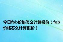 今日fob价格怎么计算报价（fob价格怎么计算报价）