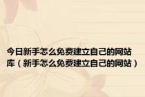 今日新手怎么免费建立自己的网站库（新手怎么免费建立自己的网站）