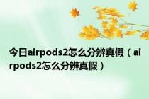 今日airpods2怎么分辨真假（airpods2怎么分辨真假）