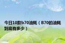 今日10款b70油耗（B70的油耗到底有多少）