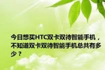 今日想买HTC双卡双待智能手机，不知道双卡双待智能手机总共有多少？