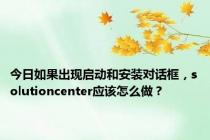 今日如果出现启动和安装对话框，solutioncenter应该怎么做？