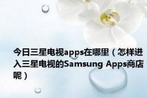 今日三星电视apps在哪里（怎样进入三星电视的Samsung Apps商店呢）