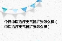 今日中医治疗支气管扩张怎么样（中医治疗支气管扩张怎么样）