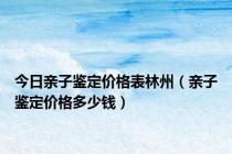 今日亲子鉴定价格表林州（亲子鉴定价格多少钱）