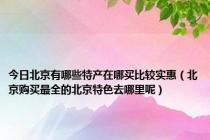 今日北京有哪些特产在哪买比较实惠（北京购买最全的北京特色去哪里呢）