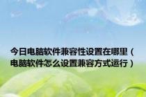 今日电脑软件兼容性设置在哪里（电脑软件怎么设置兼容方式运行）