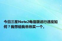 今日三星Note2电信版运行速度如何？我想给我爸爸买一个。