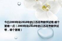 今日2003年和2010年的江苏高考数学试卷,哪个更难一点（2003年和2010年的江苏高考数学试卷，哪个更难）