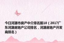 今日河源市房产中介排名前10（2017广东河源房地产公司排名，河源房地产开发商排名）