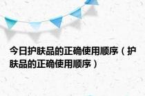 今日护肤品的正确使用顺序（护肤品的正确使用顺序）