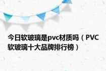 今日软玻璃是pvc材质吗（PVC软玻璃十大品牌排行榜）